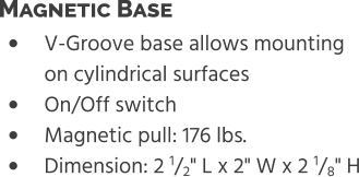 •	V-Groove base allows mounting on cylindrical surfaces •	On/Off switch •	Magnetic pull: 176 lbs. •	Dimension: 2 1/2" L x 2" W x 2 1/8" H Magnetic Base