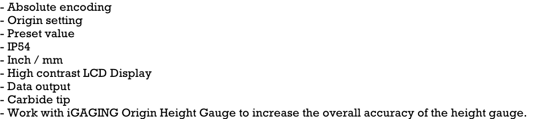 - Absolute encoding - Origin setting - Preset value - IP54 - Inch / mm - High contrast LCD Display - Data output - Carbide tip - Work with iGAGING Origin Height Gauge to increase the overall accuracy of the height gauge.