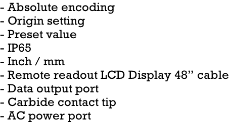 - Absolute encoding - Origin setting - Preset value - IP65 - Inch / mm - Remote readout LCD Display 48” cable - Data output port - Carbide contact tip - AC power port