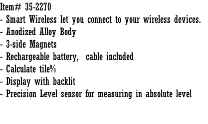Item# 35-2270 - Smart Wireless let you connect to your wireless devices.   - Anodized Alloy Body - 3-side Magnets - Rechargeable battery,  cable included - Calculate tile% - Display with backlit  - Precision Level sensor for measuring in absolute level
