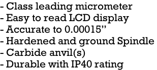 - Class leading micrometer - Easy to read LCD display - Accurate to 0.00015” - Hardened and ground Spindle  - Carbide anvil(s) - Durable with IP40 rating