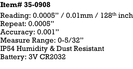 Item# 35-0908 Reading: 0.0005” / 0.01mm / 128th inch Repeat: 0.0005” Accuracy: 0.001” Measure Range: 0-5/32” IP54 Humidity & Dust Resistant Battery: 3V CR2032