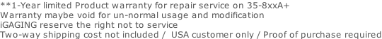 **1-Year limited Product warranty for repair service on 35-8xxA+  Warranty maybe void for un-normal usage and modification iGAGING reserve the right not to service  Two-way shipping cost not included /  USA customer only / Proof of purchase required