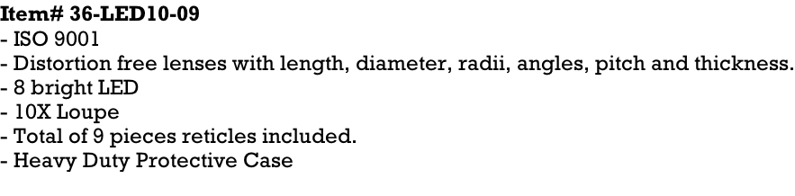 Item# 36-LED10-09 - ISO 9001 - Distortion free lenses with length, diameter, radii, angles, pitch and thickness. - 8 bright LED - 10X Loupe - Total of 9 pieces reticles included. - Heavy Duty Protective Case