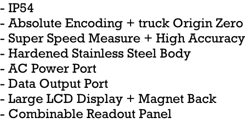 - IP54 - Absolute Encoding + truck Origin Zero - Super Speed Measure + High Accuracy - Hardened Stainless Steel Body - AC Power Port - Data Output Port - Large LCD Display + Magnet Back - Combinable Readout Panel