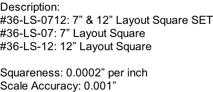 Description: #36-LS-0712: 7” & 12” Layout Square SET #36-LS-07: 7” Layout Square #36-LS-12: 12” Layout Square  Squareness: 0.0002” per inch Scale Accuracy: 0.001”