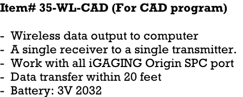 Item# 35-WL-CAD (For CAD program)    -  Wireless data output to computer -  A single receiver to a single transmitter.   -  Work with all iGAGING Origin SPC port -  Data transfer within 20 feet -  Battery: 3V 2032